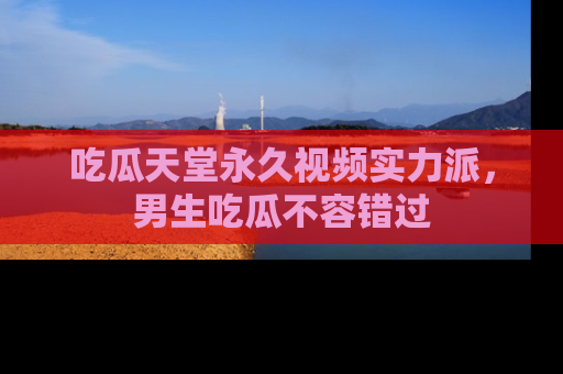 吃瓜天堂永久视频实力派,男生吃瓜不容错过