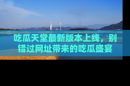 吃瓜天堂最新版本上线,别错过网址带来的吃瓜盛宴