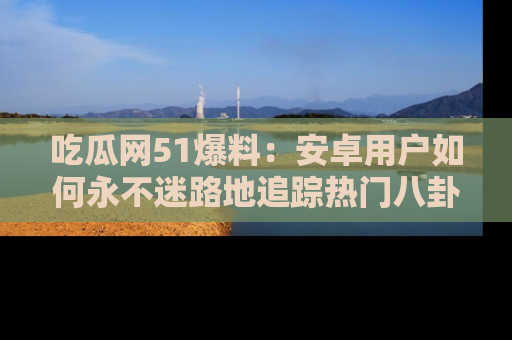 吃瓜网51爆料:安卓用户如何永不迷路地追踪热门八卦信息