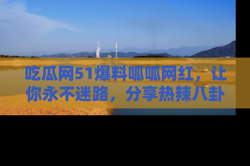 吃瓜网51爆料呱呱网红,让你永不迷路,分享热辣八卦速递!