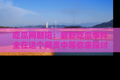 吃瓜网朝阳:最新吃瓜事件全在这个网页中等你来探讨!