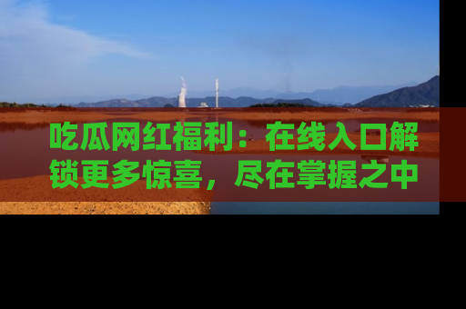 吃瓜网红福利:在线入口解锁更多惊喜,尽在掌握之中
