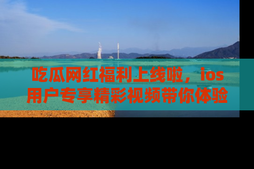 吃瓜网红福利上线啦,ios用户专享精彩视频带你体验乐趣!