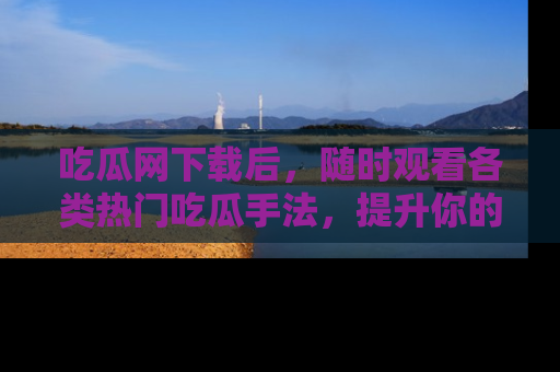 吃瓜网下载后,随时观看各类热门吃瓜手法,提升你的社交技能!
