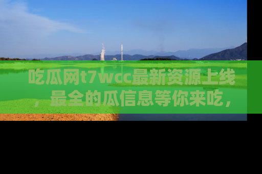 吃瓜网t7wcc最新资源上线,最全的瓜信息等你来吃,快来围观!