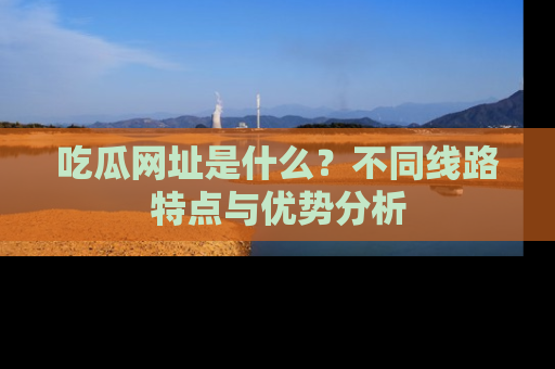吃瓜网址是什么?不同线路特点与优势分析