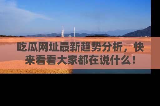 吃瓜网址最新趋势分析,快来看看大家都在说什么!