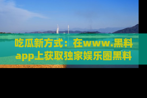 吃瓜新方式:在www.黑料app上获取独家娱乐圈黑料信息