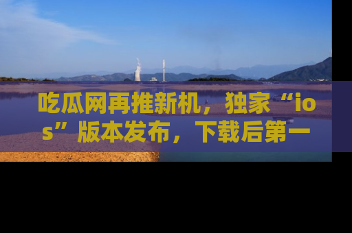 吃瓜网再推新机,独家“ios”版本发布,下载后第一时间获取热点吃瓜信息!