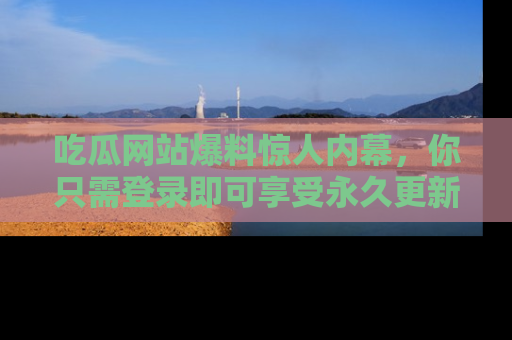 吃瓜网站爆料惊人内幕,你只需登录即可享受永久更新服务!