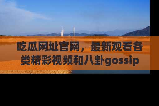 吃瓜网址官网,最新观看各类精彩视频和八卦gossip
