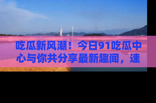 吃瓜新风潮!今日91吃瓜中心与你共分享最新趣闻,速来点击入口看看吧!