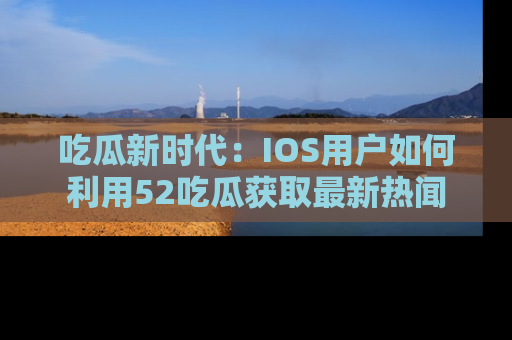 吃瓜新时代:IOS用户如何利用52吃瓜获取最新热闻