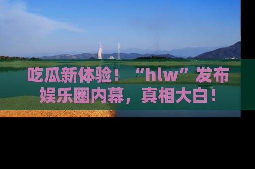 吃瓜新体验!“hlw”发布娱乐圈内幕,真相大白!
