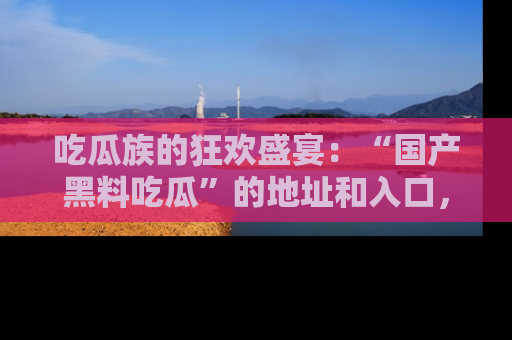 吃瓜族的狂欢盛宴:“国产黑料吃瓜”的地址和入口,让你尽情享受流行文化!