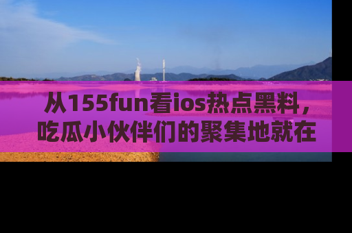 从155fun看ios热点黑料,吃瓜小伙伴们的聚集地就在这里!