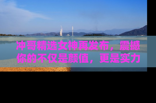 冲哥精选女神再发布,震撼你的不仅是颜值,更是实力!