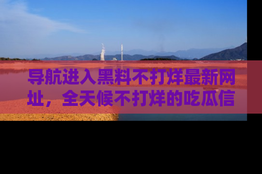 导航进入黑料不打烊最新网址，全天候不打烊的吃瓜信息为你奉上！