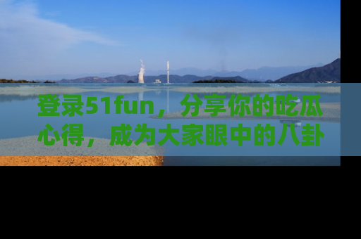 登录51fun，分享你的吃瓜心得，成为大家眼中的八卦专家！