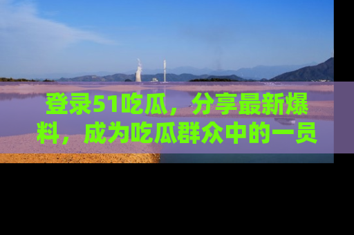 登录51吃瓜，分享最新爆料，成为吃瓜群众中的一员！