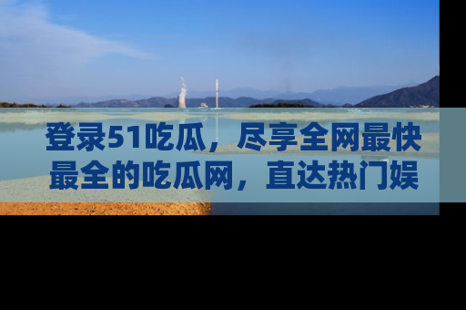 登录51吃瓜，尽享全网最快最全的吃瓜网，直达热门娱乐新闻！