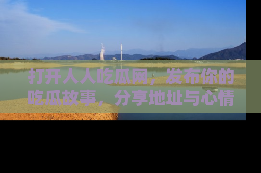 打开人人吃瓜网，发布你的吃瓜故事，分享地址与心情！