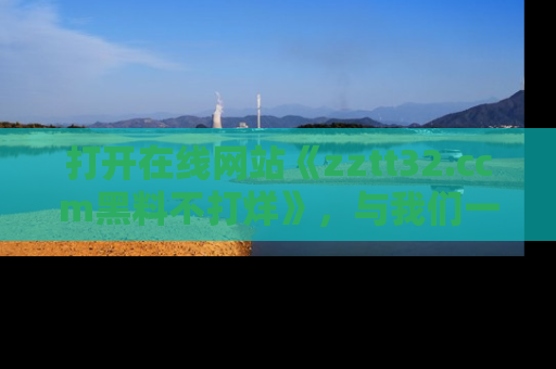 打开在线网站《zztt32.ccm黑料不打烊》，与我们一起揭露那些鲜为人知的黑料与明星秘密！