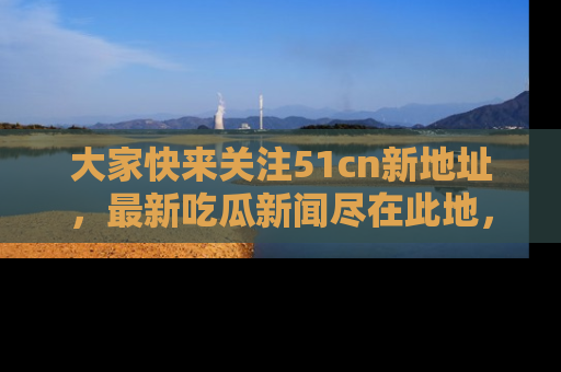 大家快来关注51cn新地址，最新吃瓜新闻尽在此地，绝对不容错过哦！