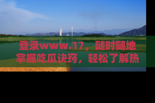 登录www.17，随时随地掌握吃瓜诀窍，轻松了解热点！