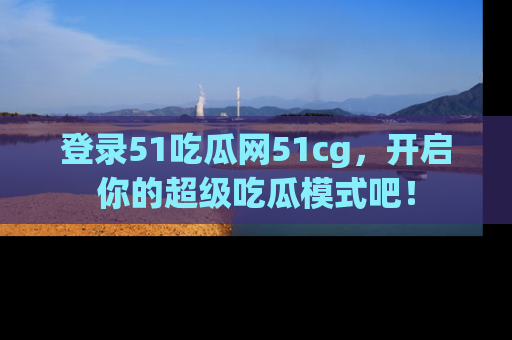 登录51吃瓜网51cg，开启你的超级吃瓜模式吧！