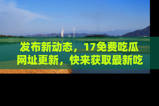 发布新动态，17免费吃瓜网址更新，快来获取最新吃瓜信息哦！
