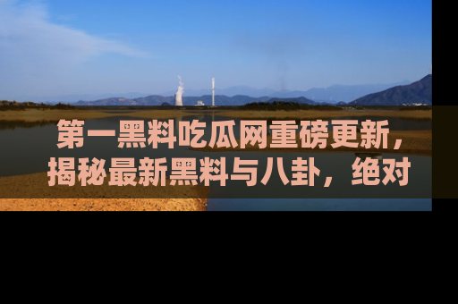 第一黑料吃瓜网重磅更新，揭秘最新黑料与八卦，绝对不容错过