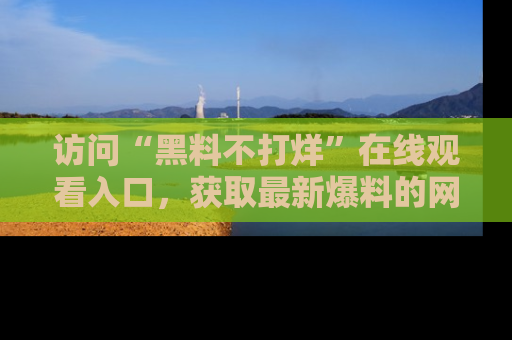 访问“黑料不打烊”在线观看入口，获取最新爆料的网址！