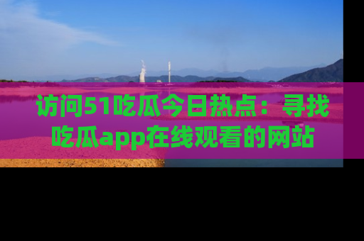 访问51吃瓜今日热点：寻找吃瓜app在线观看的网站