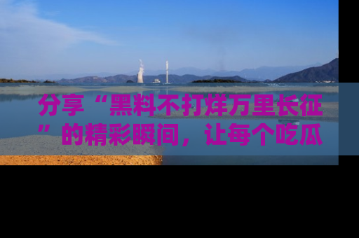 分享“黑料不打烊万里长征”的精彩瞬间，让每个吃瓜人都乐在其中！