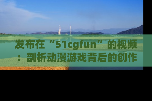 发布在“51cgfun”的视频：剖析动漫游戏背后的创作故事与文化意蕴！