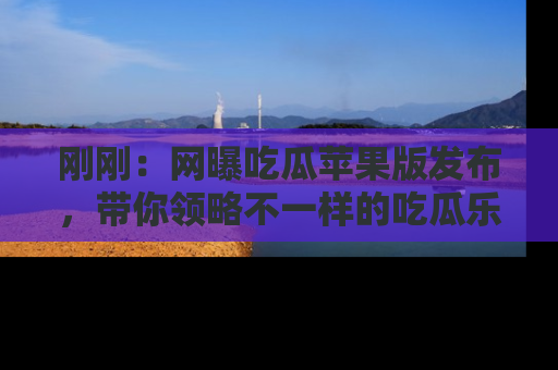 刚刚：网曝吃瓜苹果版发布，带你领略不一样的吃瓜乐趣！