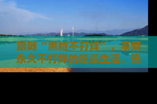 跟随“黑脸不打烊”，享受永久不打烊的吃瓜生活，热辣八卦不断