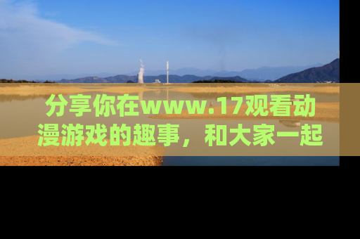 分享你在www.17观看动漫游戏的趣事，和大家一起探讨二次元魅力！