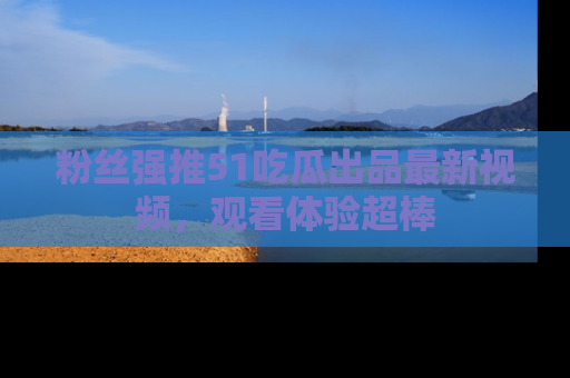 粉丝强推51吃瓜出品最新视频，观看体验超棒