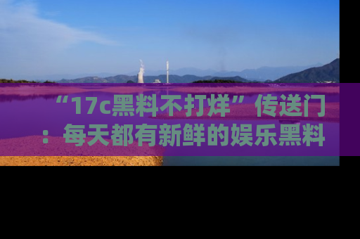 “17c黑料不打烊”传送门:每天都有新鲜的娱乐黑料等你来揭秘!