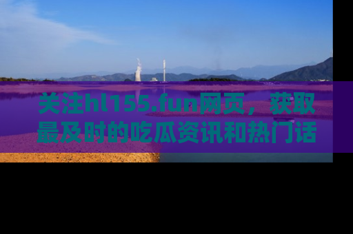 关注hl155.fun网页，获取最及时的吃瓜资讯和热门话题！