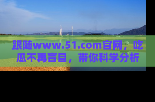 跟随www.51.com官网，吃瓜不再盲目，带你科学分析娱乐圈动态！