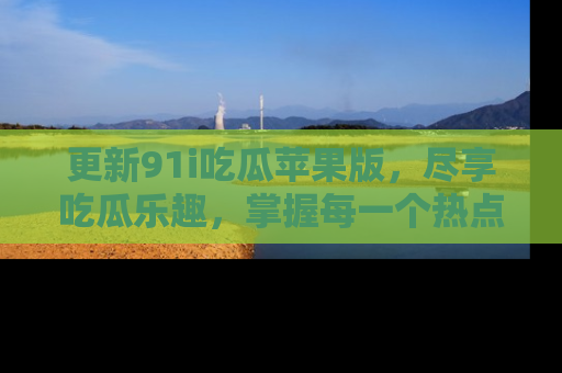 更新91i吃瓜苹果版，尽享吃瓜乐趣，掌握每一个热点话题