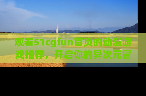 观看51cgfun首页的动漫游戏推荐，开启你的异次元冒险之旅！