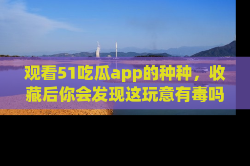 观看51吃瓜app的种种，收藏后你会发现这玩意有毒吗？
