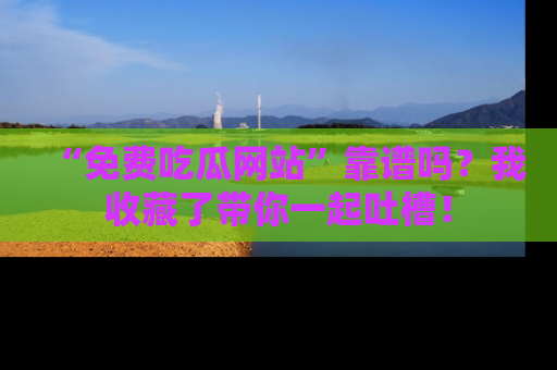 “免费吃瓜网站”靠谱吗?我收藏了带你一起吐槽!