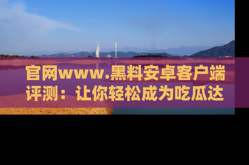 官网www.黑料安卓客户端评测：让你轻松成为吃瓜达人！