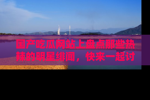 国产吃瓜网站上盘点那些热辣的明星绯闻，快来一起讨论吧！