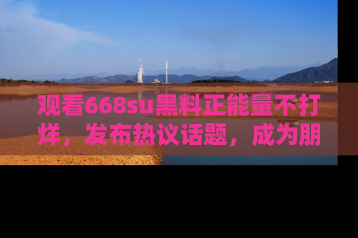 观看668su黑料正能量不打烊，发布热议话题，成为朋友圈焦点！